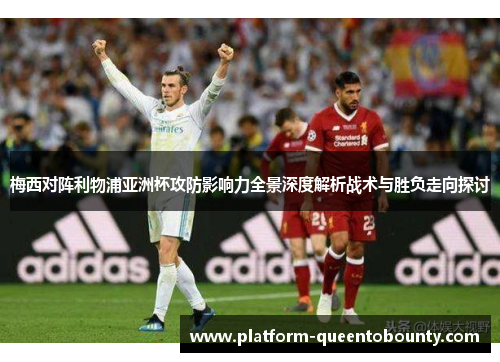 梅西对阵利物浦亚洲杯攻防影响力全景深度解析战术与胜负走向探讨