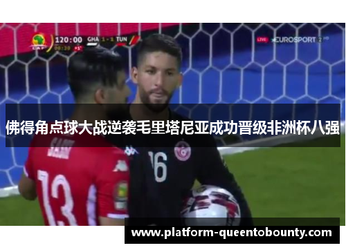 佛得角点球大战逆袭毛里塔尼亚成功晋级非洲杯八强 佛得角点球大战逆袭毛里塔尼亚成功晋级非洲杯八强