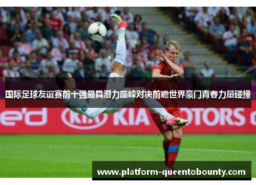 国际足球友谊赛前十强最具潜力巅峰对决前瞻世界豪门青春力量碰撞 国际足球友谊赛前十强最具潜力巅峰对决前瞻世界豪门青春力量碰撞