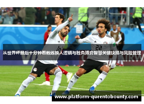 从世界杯最后十分钟看教练换人逻辑与胜负博弈智慧关键抉择与风险管理 从世界杯最后十分钟看教练换人逻辑与胜负博弈智慧关键抉择与风险管理